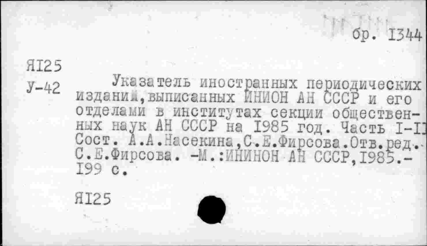 ﻿бр. 1344
Я125
У-42 Указатель иностранных периодических издании,выписанных ИНИОН АН СССР и его отделами в институтах секции общественных наук АН СССР на 1985 год. Часть 1-1 Сост. А .А.Насекина,СФирсова.Отв. ред С.Е.Фирсова. -М.:ИНИНОН АН СССР,198?.-199 с.
Я125